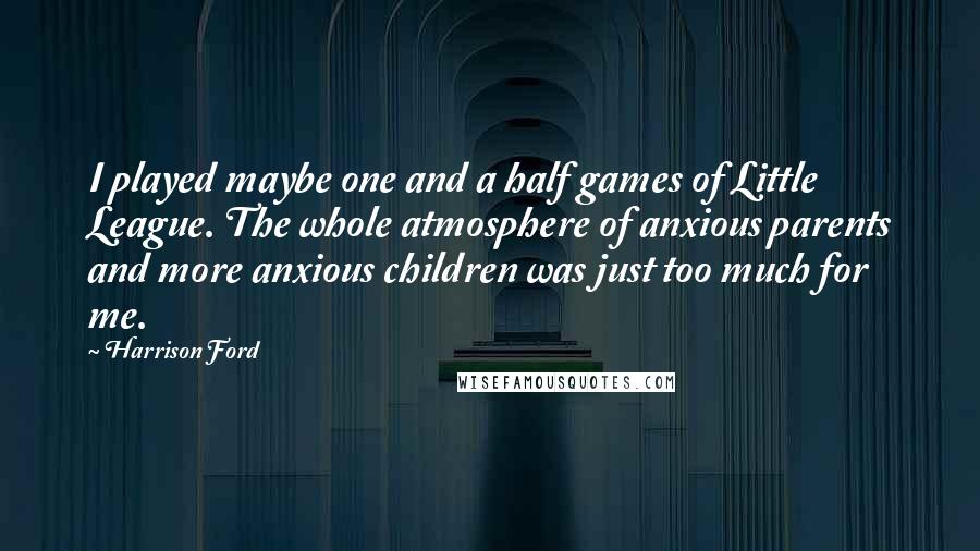 Harrison Ford Quotes: I played maybe one and a half games of Little League. The whole atmosphere of anxious parents and more anxious children was just too much for me.