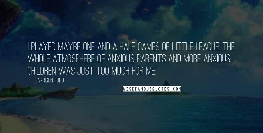 Harrison Ford Quotes: I played maybe one and a half games of Little League. The whole atmosphere of anxious parents and more anxious children was just too much for me.