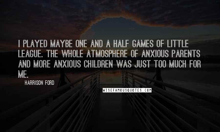 Harrison Ford Quotes: I played maybe one and a half games of Little League. The whole atmosphere of anxious parents and more anxious children was just too much for me.