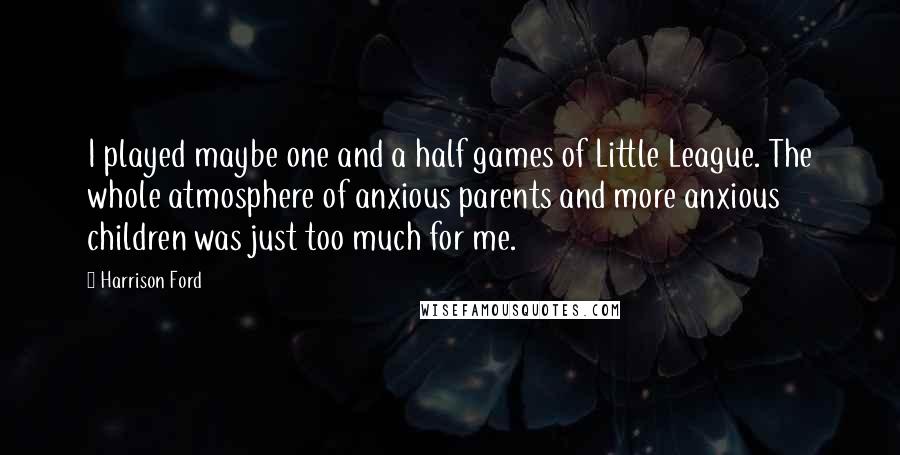 Harrison Ford Quotes: I played maybe one and a half games of Little League. The whole atmosphere of anxious parents and more anxious children was just too much for me.