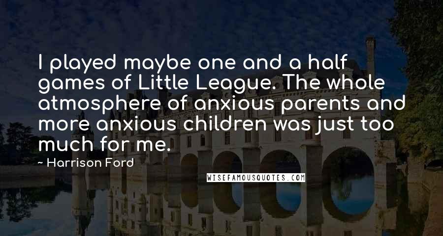 Harrison Ford Quotes: I played maybe one and a half games of Little League. The whole atmosphere of anxious parents and more anxious children was just too much for me.