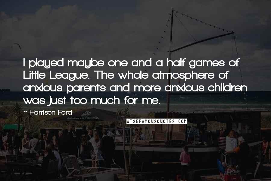 Harrison Ford Quotes: I played maybe one and a half games of Little League. The whole atmosphere of anxious parents and more anxious children was just too much for me.