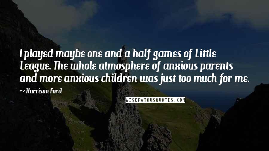 Harrison Ford Quotes: I played maybe one and a half games of Little League. The whole atmosphere of anxious parents and more anxious children was just too much for me.