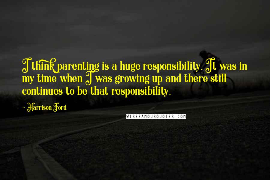 Harrison Ford Quotes: I think parenting is a huge responsibility. It was in my time when I was growing up and there still continues to be that responsibility.