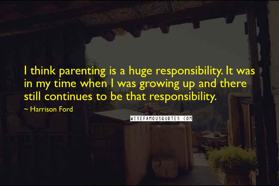 Harrison Ford Quotes: I think parenting is a huge responsibility. It was in my time when I was growing up and there still continues to be that responsibility.