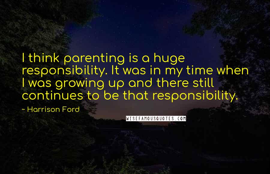 Harrison Ford Quotes: I think parenting is a huge responsibility. It was in my time when I was growing up and there still continues to be that responsibility.