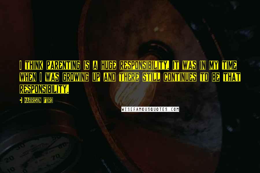 Harrison Ford Quotes: I think parenting is a huge responsibility. It was in my time when I was growing up and there still continues to be that responsibility.