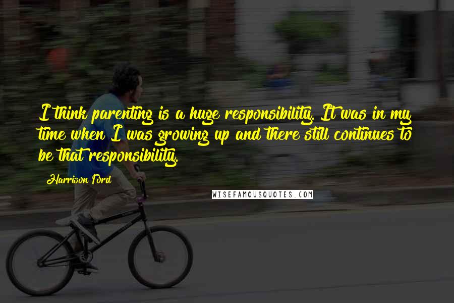 Harrison Ford Quotes: I think parenting is a huge responsibility. It was in my time when I was growing up and there still continues to be that responsibility.