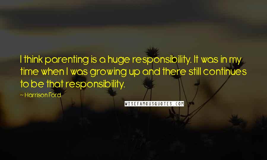 Harrison Ford Quotes: I think parenting is a huge responsibility. It was in my time when I was growing up and there still continues to be that responsibility.