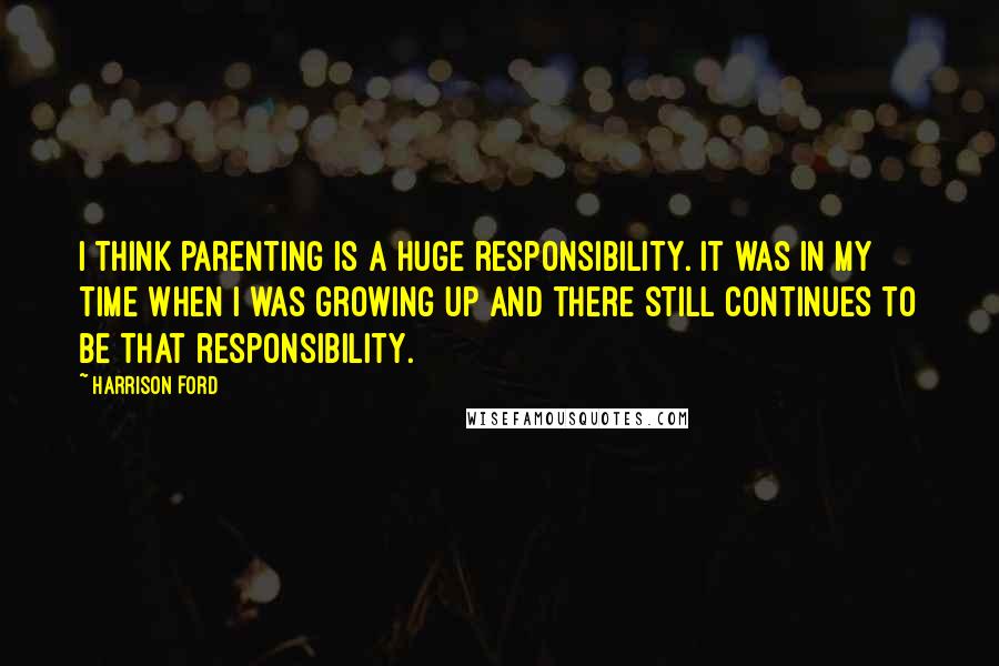 Harrison Ford Quotes: I think parenting is a huge responsibility. It was in my time when I was growing up and there still continues to be that responsibility.