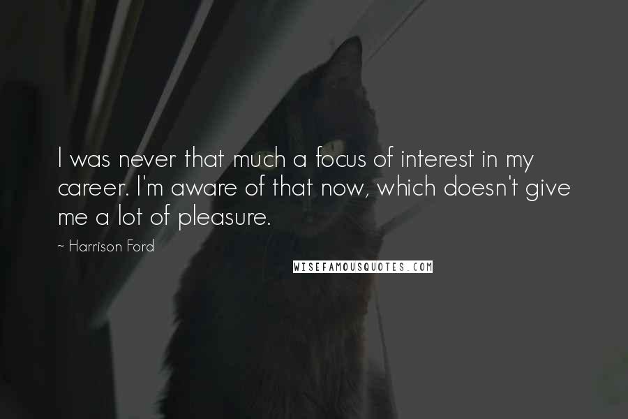 Harrison Ford Quotes: I was never that much a focus of interest in my career. I'm aware of that now, which doesn't give me a lot of pleasure.