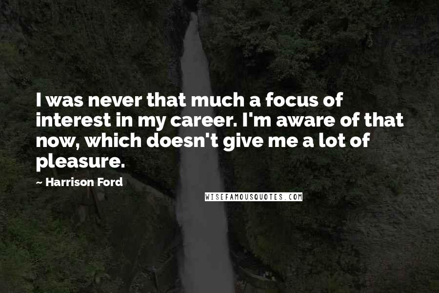 Harrison Ford Quotes: I was never that much a focus of interest in my career. I'm aware of that now, which doesn't give me a lot of pleasure.
