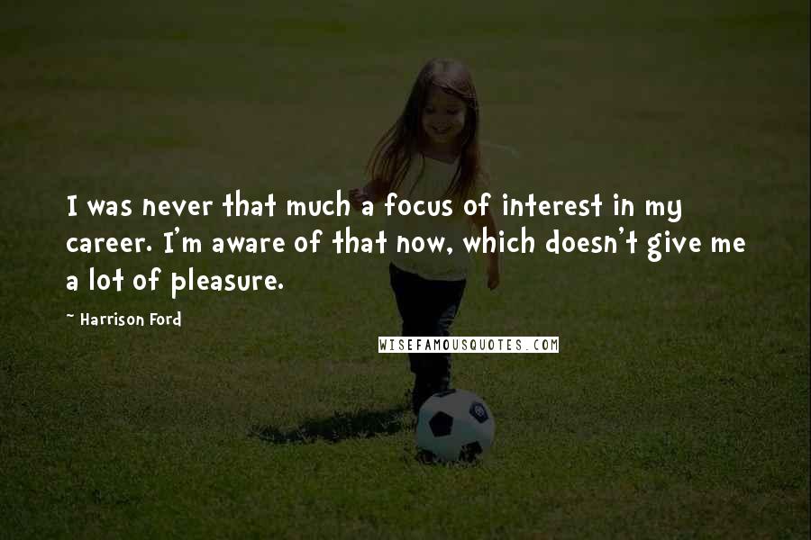 Harrison Ford Quotes: I was never that much a focus of interest in my career. I'm aware of that now, which doesn't give me a lot of pleasure.