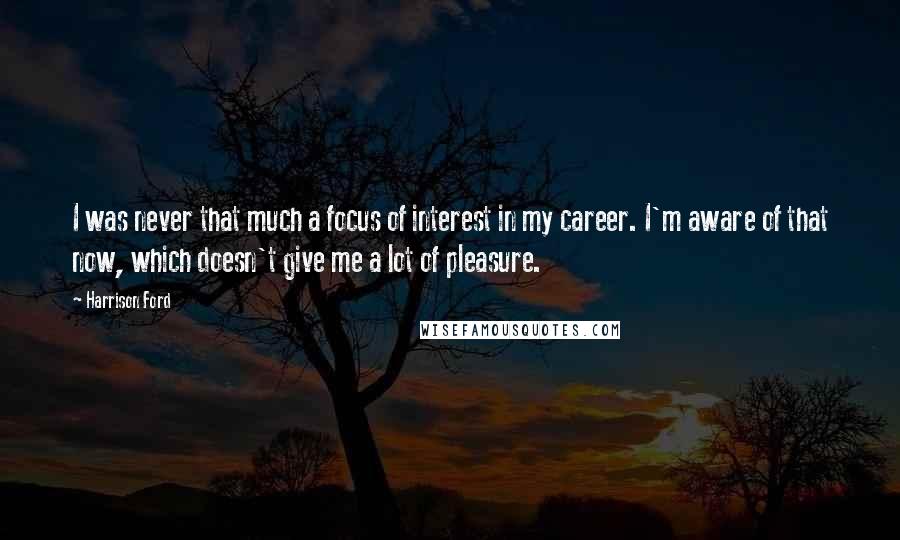 Harrison Ford Quotes: I was never that much a focus of interest in my career. I'm aware of that now, which doesn't give me a lot of pleasure.