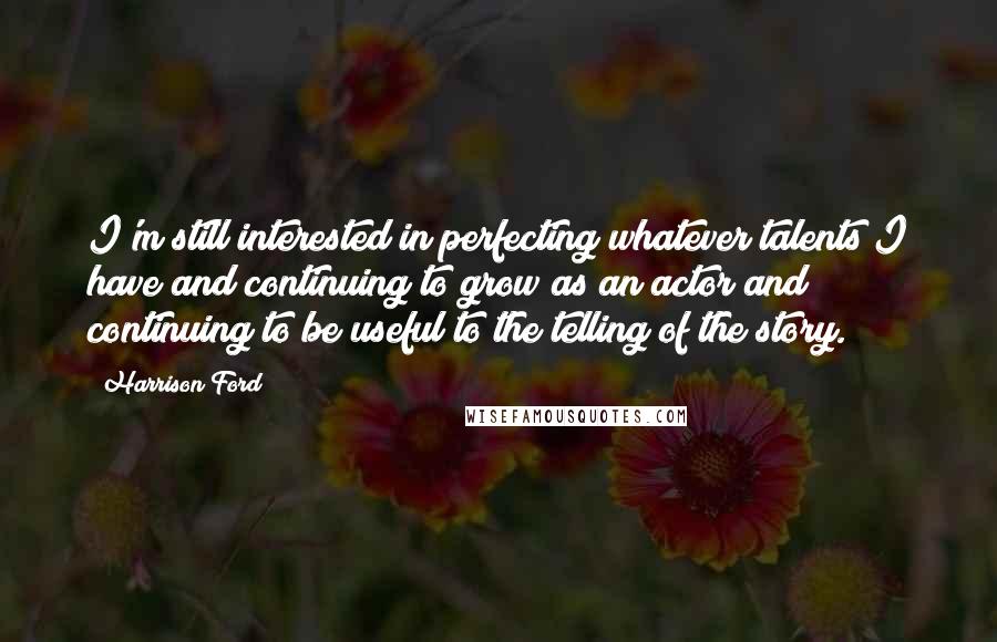 Harrison Ford Quotes: I'm still interested in perfecting whatever talents I have and continuing to grow as an actor and continuing to be useful to the telling of the story.