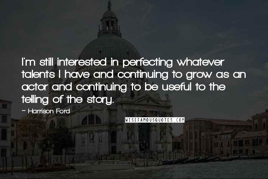 Harrison Ford Quotes: I'm still interested in perfecting whatever talents I have and continuing to grow as an actor and continuing to be useful to the telling of the story.