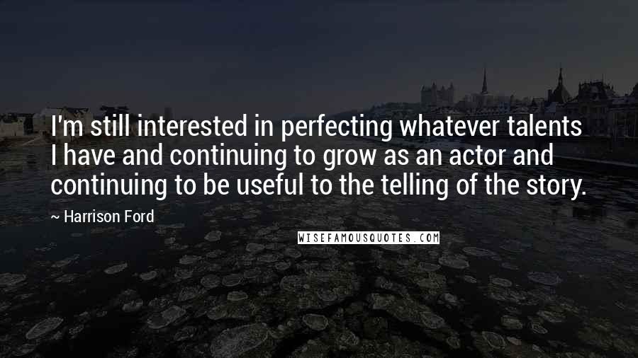 Harrison Ford Quotes: I'm still interested in perfecting whatever talents I have and continuing to grow as an actor and continuing to be useful to the telling of the story.