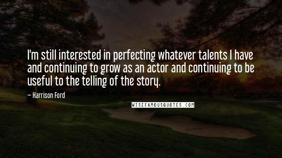 Harrison Ford Quotes: I'm still interested in perfecting whatever talents I have and continuing to grow as an actor and continuing to be useful to the telling of the story.