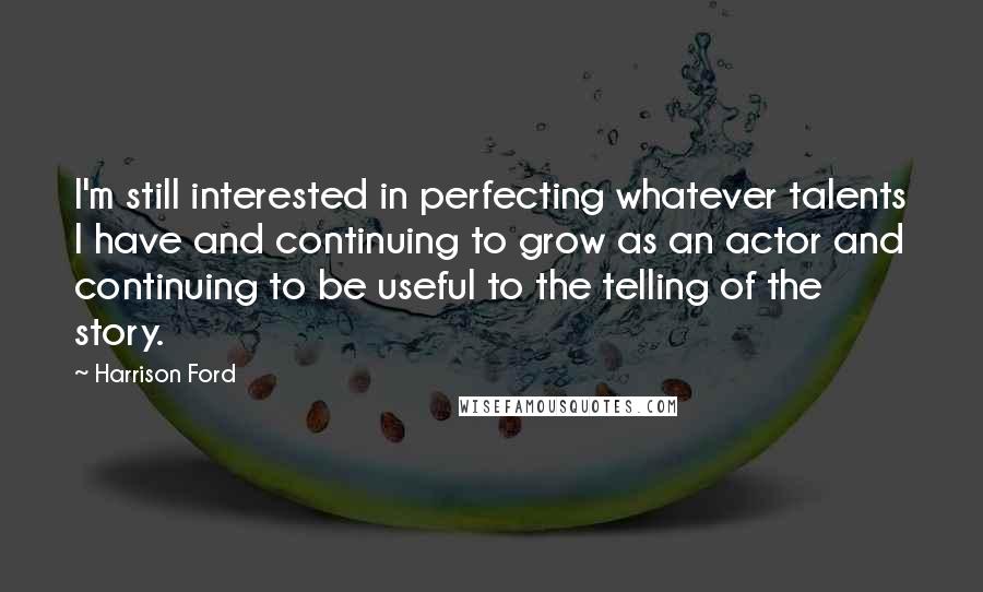 Harrison Ford Quotes: I'm still interested in perfecting whatever talents I have and continuing to grow as an actor and continuing to be useful to the telling of the story.