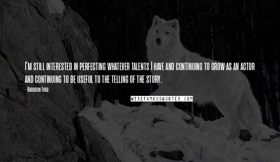 Harrison Ford Quotes: I'm still interested in perfecting whatever talents I have and continuing to grow as an actor and continuing to be useful to the telling of the story.