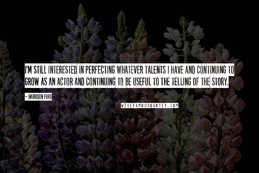 Harrison Ford Quotes: I'm still interested in perfecting whatever talents I have and continuing to grow as an actor and continuing to be useful to the telling of the story.