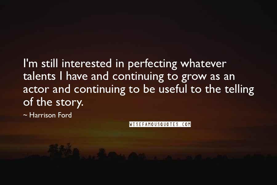 Harrison Ford Quotes: I'm still interested in perfecting whatever talents I have and continuing to grow as an actor and continuing to be useful to the telling of the story.