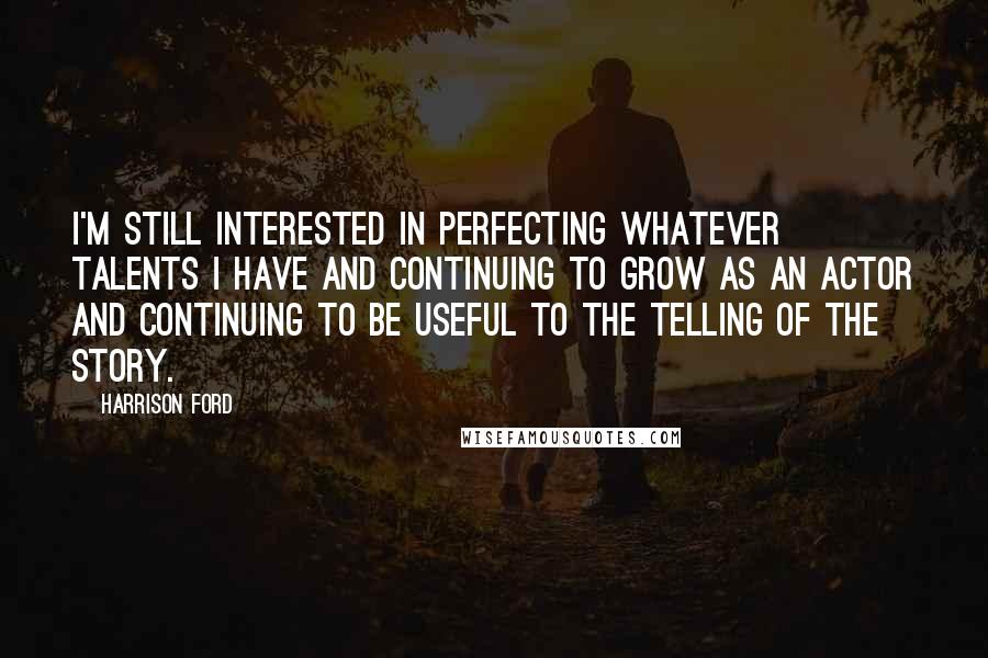 Harrison Ford Quotes: I'm still interested in perfecting whatever talents I have and continuing to grow as an actor and continuing to be useful to the telling of the story.