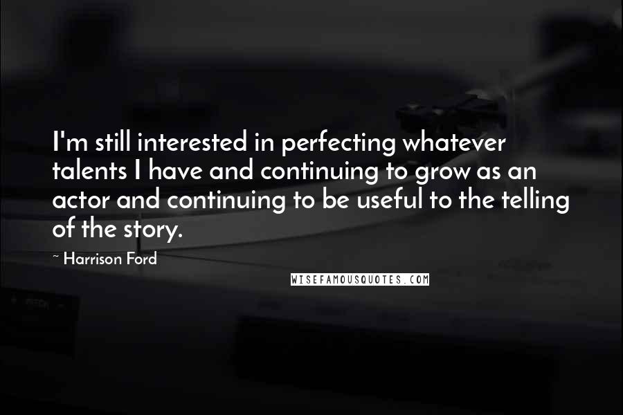 Harrison Ford Quotes: I'm still interested in perfecting whatever talents I have and continuing to grow as an actor and continuing to be useful to the telling of the story.