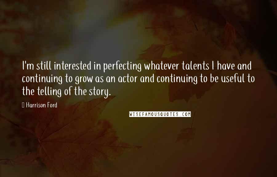 Harrison Ford Quotes: I'm still interested in perfecting whatever talents I have and continuing to grow as an actor and continuing to be useful to the telling of the story.