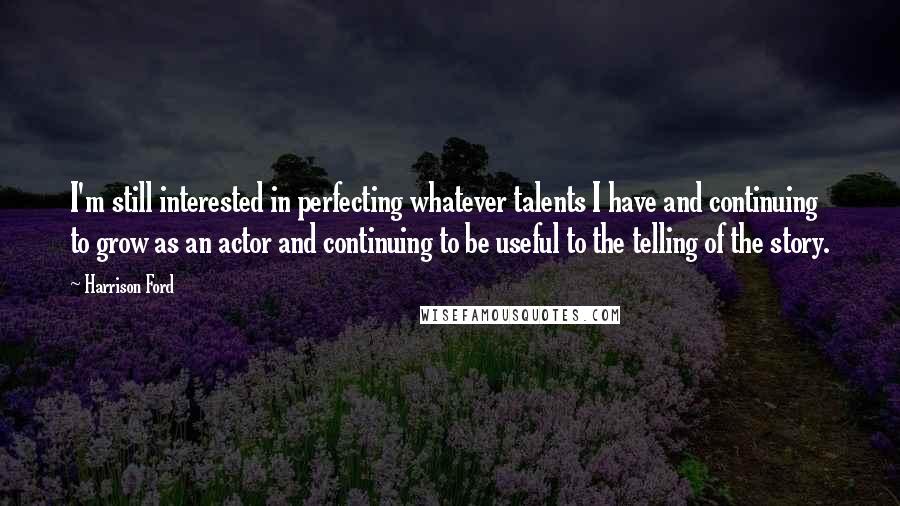 Harrison Ford Quotes: I'm still interested in perfecting whatever talents I have and continuing to grow as an actor and continuing to be useful to the telling of the story.