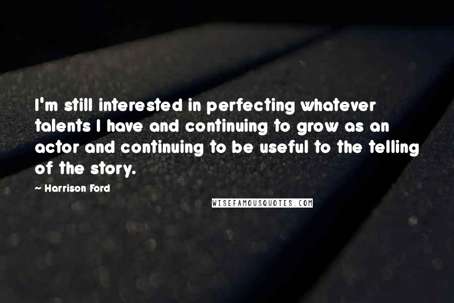 Harrison Ford Quotes: I'm still interested in perfecting whatever talents I have and continuing to grow as an actor and continuing to be useful to the telling of the story.