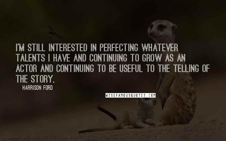 Harrison Ford Quotes: I'm still interested in perfecting whatever talents I have and continuing to grow as an actor and continuing to be useful to the telling of the story.