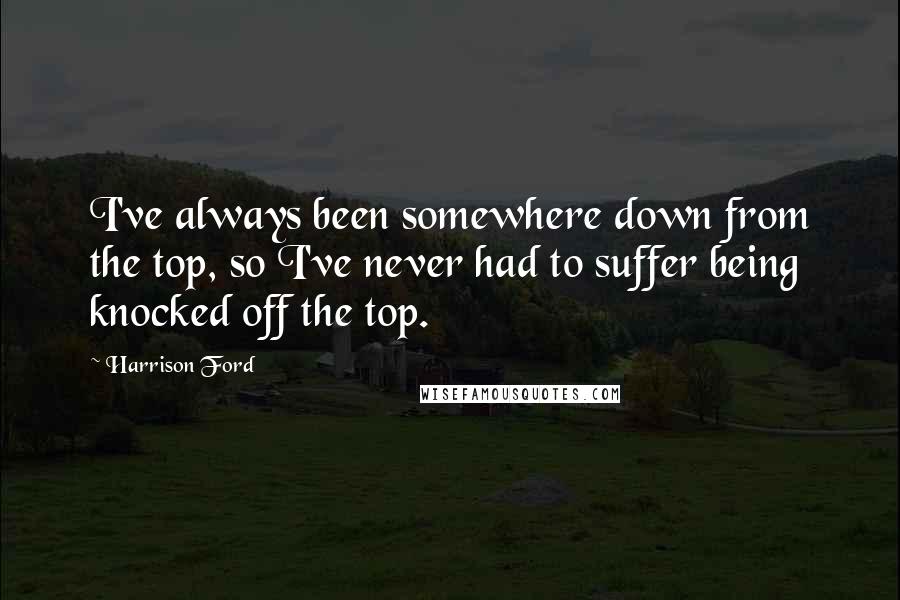 Harrison Ford Quotes: I've always been somewhere down from the top, so I've never had to suffer being knocked off the top.