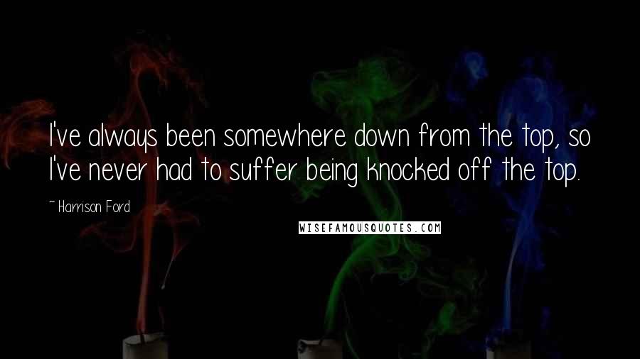 Harrison Ford Quotes: I've always been somewhere down from the top, so I've never had to suffer being knocked off the top.