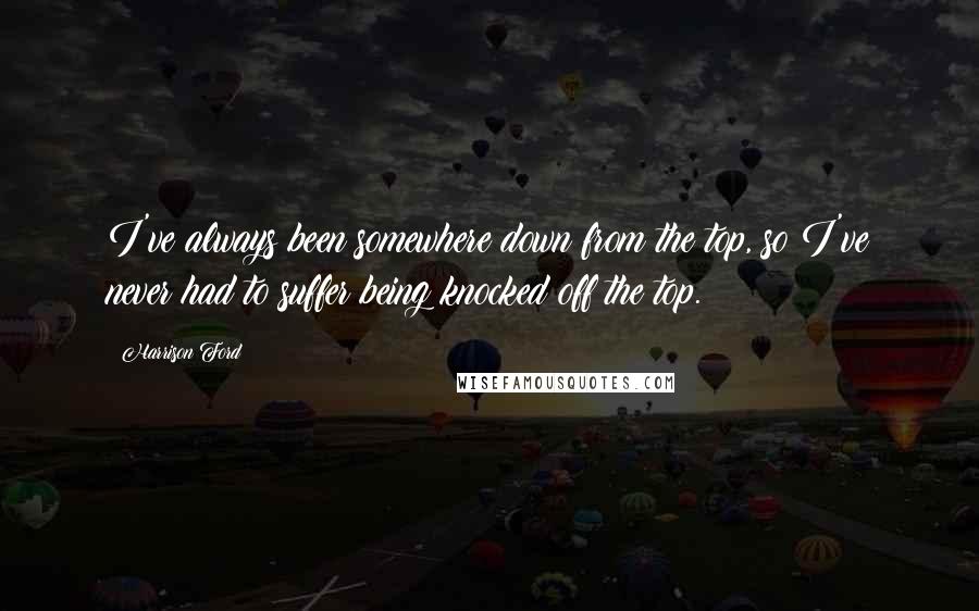 Harrison Ford Quotes: I've always been somewhere down from the top, so I've never had to suffer being knocked off the top.