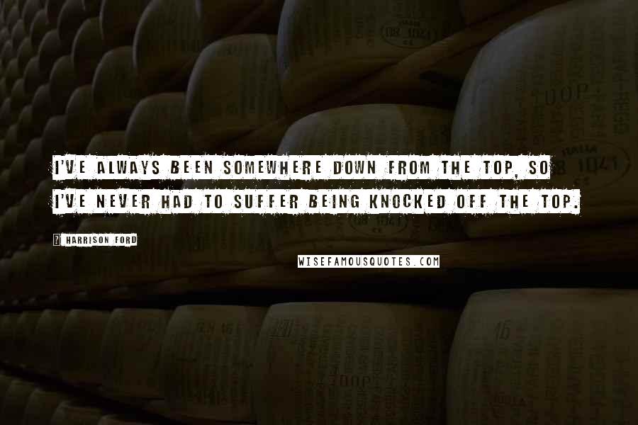 Harrison Ford Quotes: I've always been somewhere down from the top, so I've never had to suffer being knocked off the top.