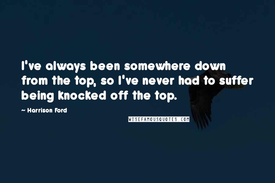 Harrison Ford Quotes: I've always been somewhere down from the top, so I've never had to suffer being knocked off the top.