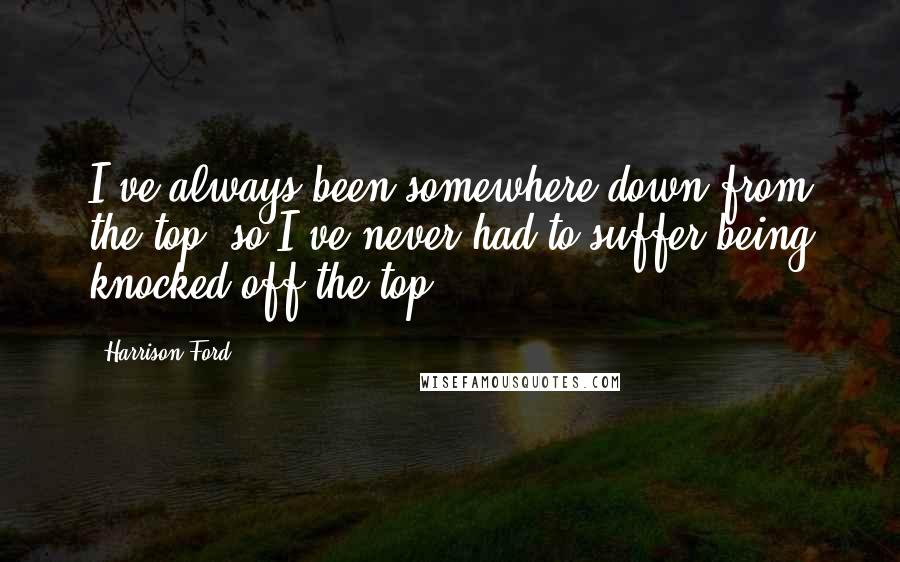 Harrison Ford Quotes: I've always been somewhere down from the top, so I've never had to suffer being knocked off the top.