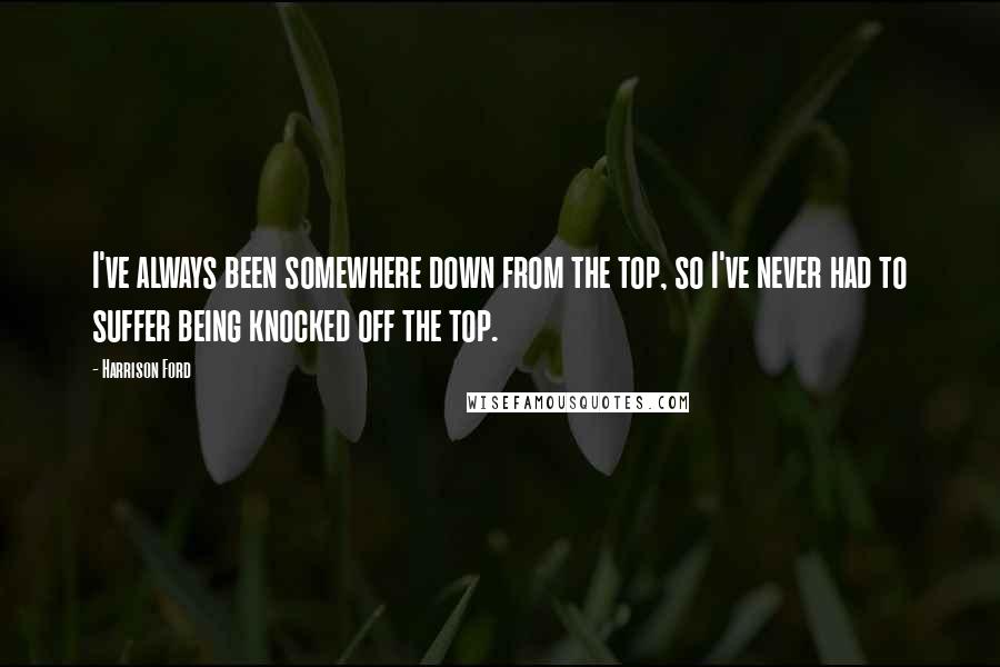 Harrison Ford Quotes: I've always been somewhere down from the top, so I've never had to suffer being knocked off the top.