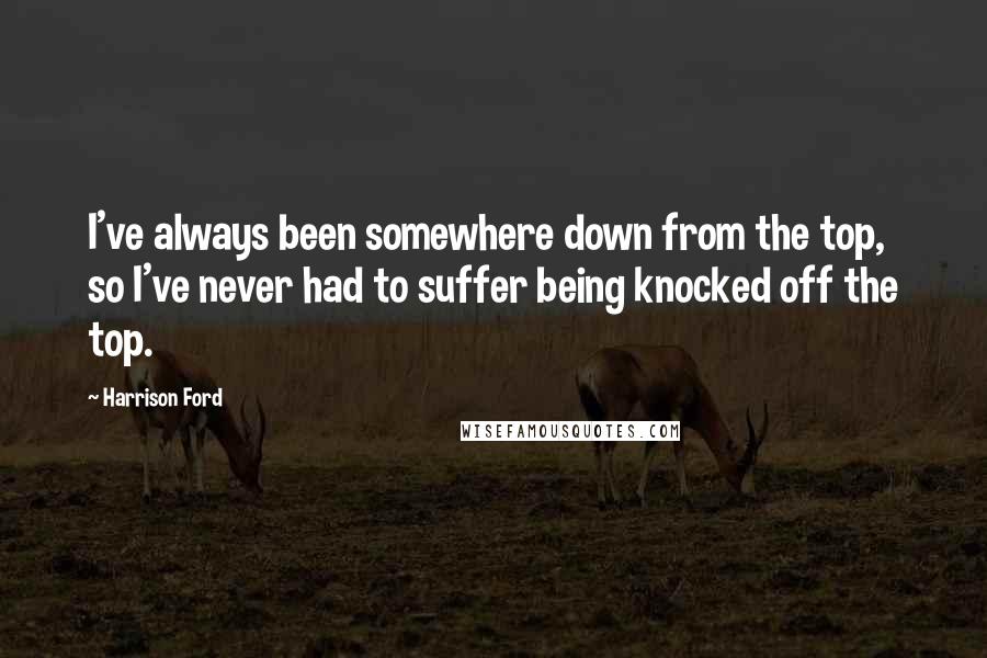 Harrison Ford Quotes: I've always been somewhere down from the top, so I've never had to suffer being knocked off the top.