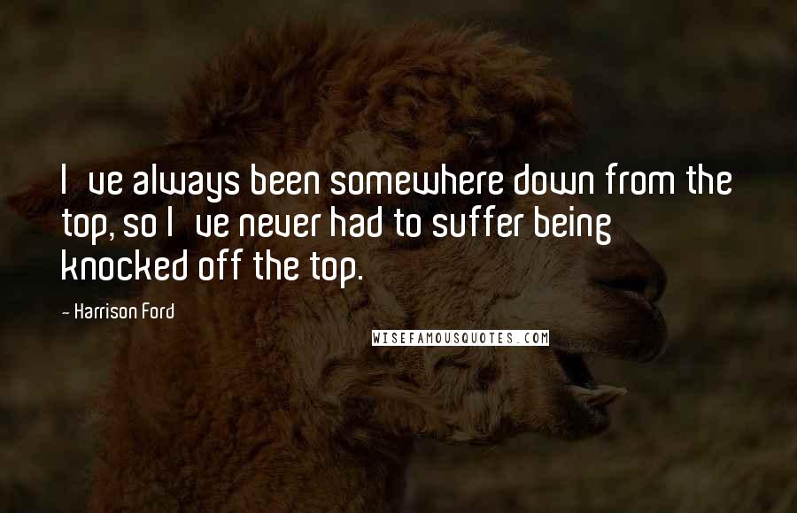 Harrison Ford Quotes: I've always been somewhere down from the top, so I've never had to suffer being knocked off the top.