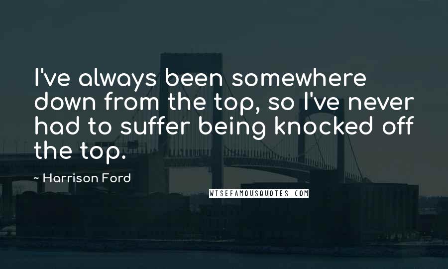 Harrison Ford Quotes: I've always been somewhere down from the top, so I've never had to suffer being knocked off the top.