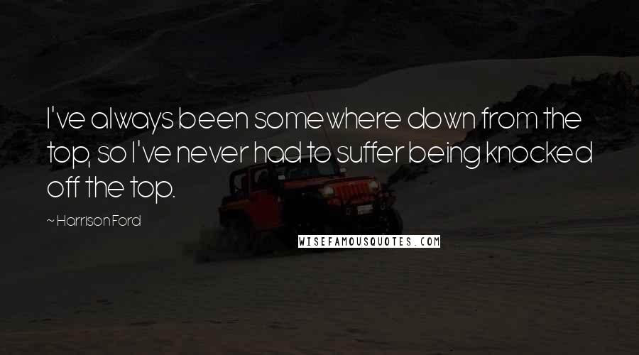 Harrison Ford Quotes: I've always been somewhere down from the top, so I've never had to suffer being knocked off the top.