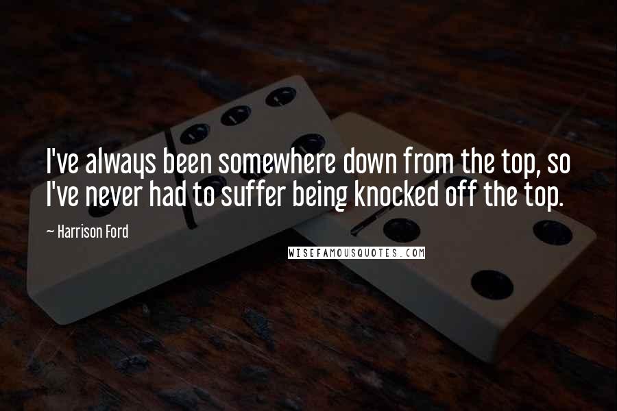 Harrison Ford Quotes: I've always been somewhere down from the top, so I've never had to suffer being knocked off the top.