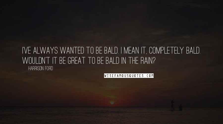 Harrison Ford Quotes: I've always wanted to be bald. I mean it, completely bald. Wouldn't it be great to be bald in the rain?