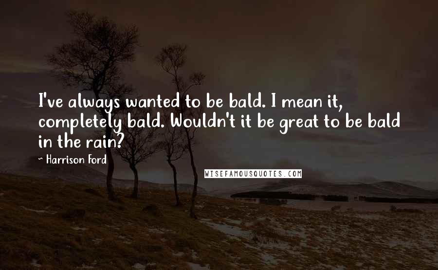 Harrison Ford Quotes: I've always wanted to be bald. I mean it, completely bald. Wouldn't it be great to be bald in the rain?