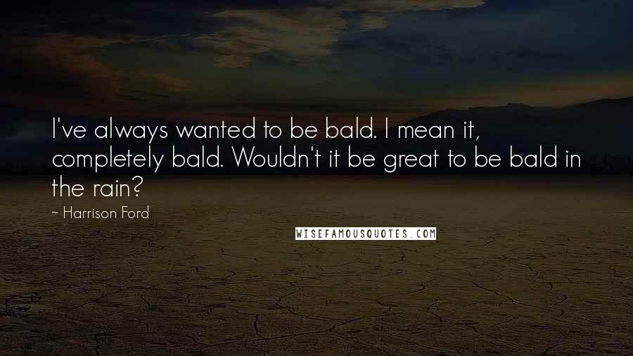 Harrison Ford Quotes: I've always wanted to be bald. I mean it, completely bald. Wouldn't it be great to be bald in the rain?