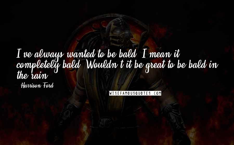 Harrison Ford Quotes: I've always wanted to be bald. I mean it, completely bald. Wouldn't it be great to be bald in the rain?