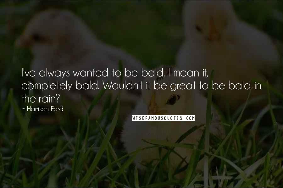 Harrison Ford Quotes: I've always wanted to be bald. I mean it, completely bald. Wouldn't it be great to be bald in the rain?