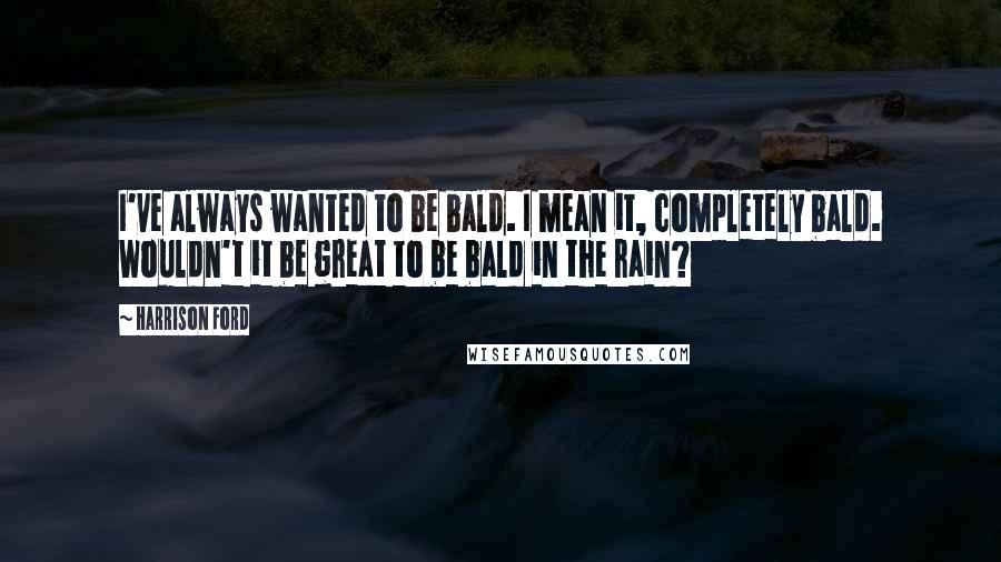 Harrison Ford Quotes: I've always wanted to be bald. I mean it, completely bald. Wouldn't it be great to be bald in the rain?